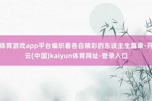 体育游戏app平台编织着各自精彩的东谈主生篇章-开云(中国)kaiyun体育网址-登录入口
