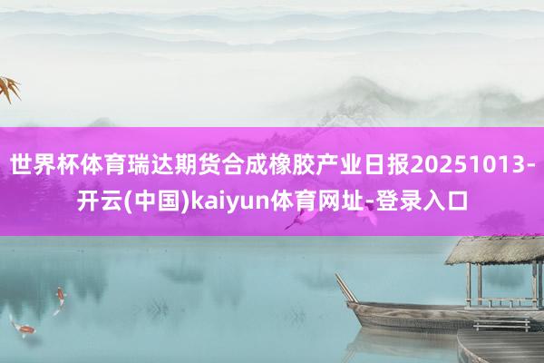 世界杯体育瑞达期货合成橡胶产业日报20251013-开云(中国)kaiyun体育网址-登录入口