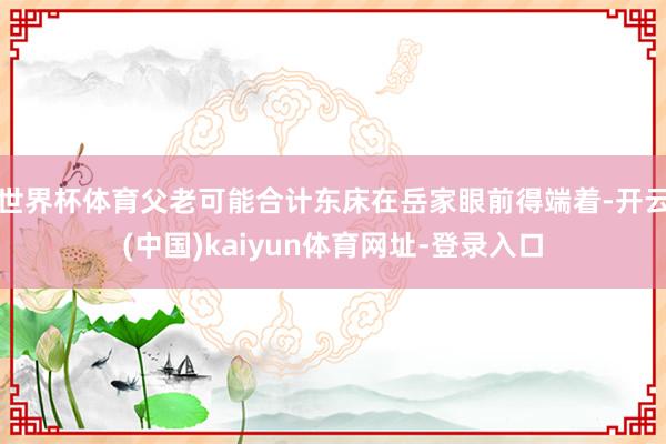 世界杯体育父老可能合计东床在岳家眼前得端着-开云(中国)kaiyun体育网址-登录入口