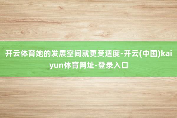 开云体育她的发展空间就更受适度-开云(中国)kaiyun体育网址-登录入口
