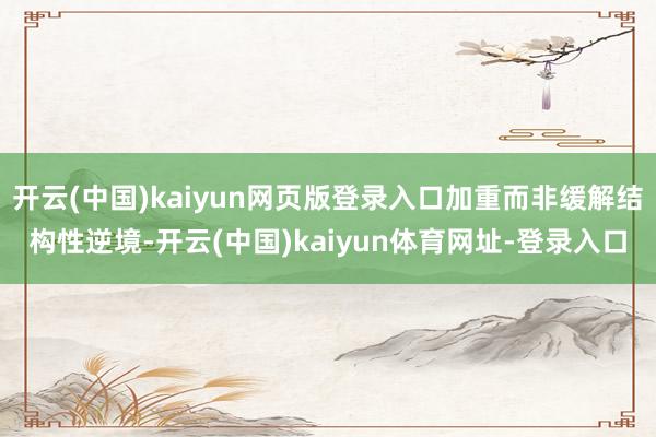 开云(中国)kaiyun网页版登录入口加重而非缓解结构性逆境-开云(中国)kaiyun体育网址-登录入口