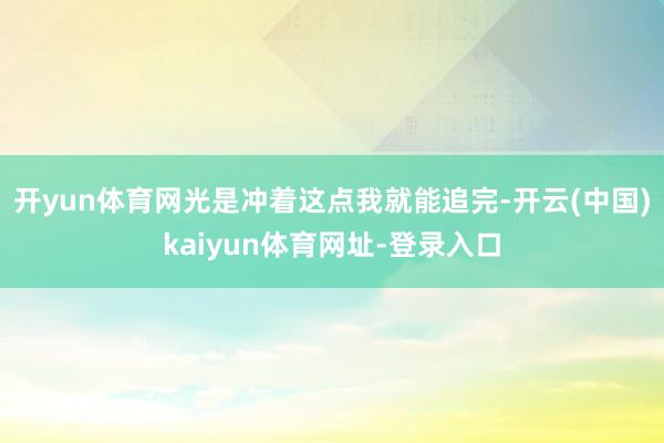 开yun体育网光是冲着这点我就能追完-开云(中国)kaiyun体育网址-登录入口