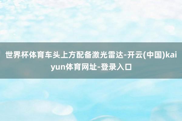 世界杯体育车头上方配备激光雷达-开云(中国)kaiyun体育网址-登录入口