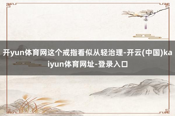 开yun体育网这个戒指看似从轻治理-开云(中国)kaiyun体育网址-登录入口