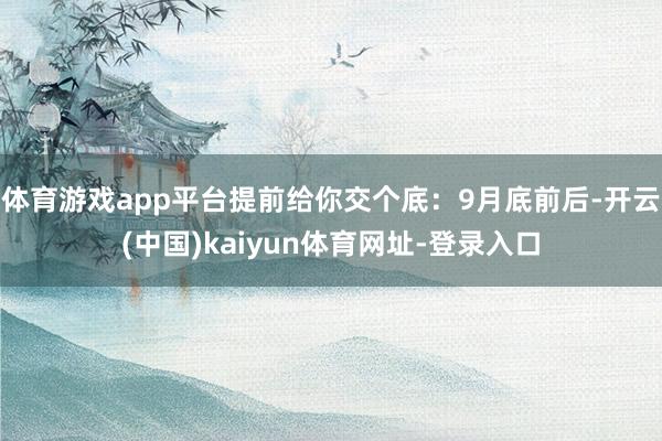 体育游戏app平台提前给你交个底：9月底前后-开云(中国)kaiyun体育网址-登录入口
