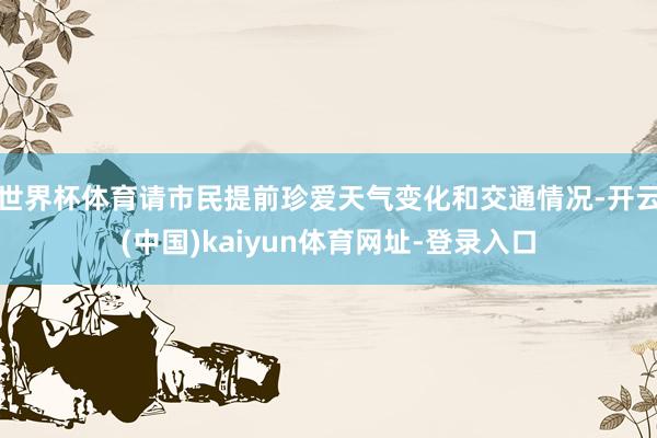 世界杯体育请市民提前珍爱天气变化和交通情况-开云(中国)kaiyun体育网址-登录入口