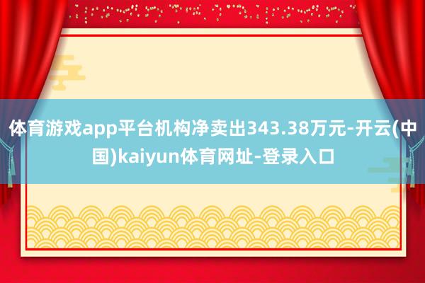 体育游戏app平台机构净卖出343.38万元-开云(中国)kaiyun体育网址-登录入口