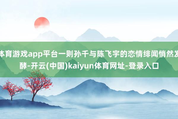 体育游戏app平台一则孙千与陈飞宇的恋情绯闻悄然发酵-开云(中国)kaiyun体育网址-登录入口