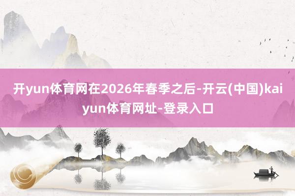 开yun体育网在2026年春季之后-开云(中国)kaiyun体育网址-登录入口