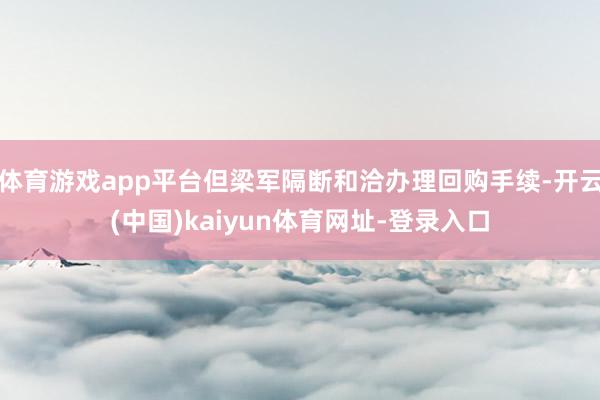 体育游戏app平台但梁军隔断和洽办理回购手续-开云(中国)kaiyun体育网址-登录入口