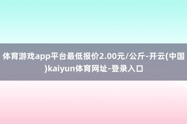 体育游戏app平台最低报价2.00元/公斤-开云(中国)kaiyun体育网址-登录入口