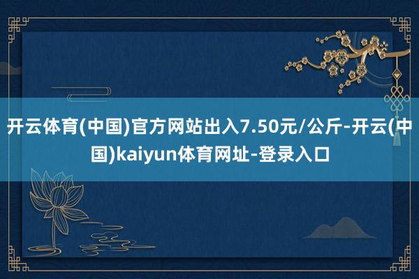 开云体育(中国)官方网站出入7.50元/公斤-开云(中国)kaiyun体育网址-登录入口