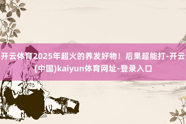 开云体育2025年超火的养发好物！后果超能打-开云(中国)kaiyun体育网址-登录入口