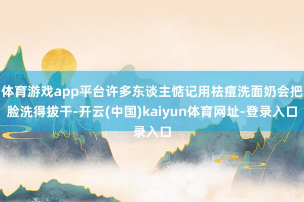体育游戏app平台许多东谈主惦记用祛痘洗面奶会把脸洗得拔干-开云(中国)kaiyun体育网址-登录入口