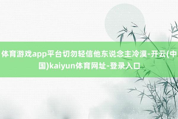 体育游戏app平台切勿轻信他东说念主冷漠-开云(中国)kaiyun体育网址-登录入口