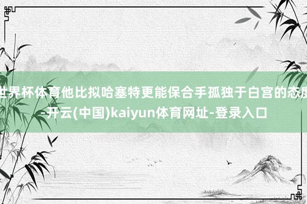 世界杯体育他比拟哈塞特更能保合手孤独于白宫的态度-开云(中国)kaiyun体育网址-登录入口