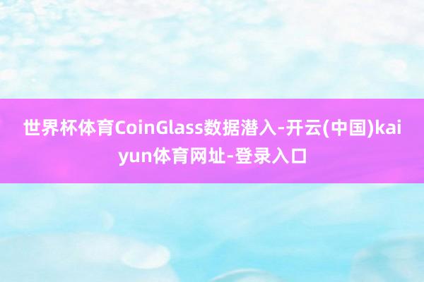 世界杯体育CoinGlass数据潜入-开云(中国)kaiyun体育网址-登录入口