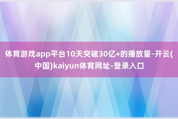 体育游戏app平台10天突破30亿+的播放量-开云(中国)kaiyun体育网址-登录入口