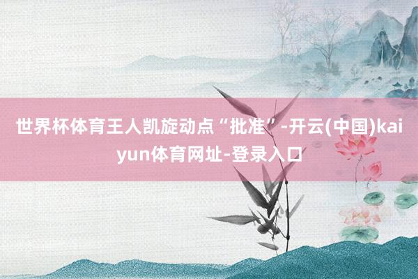 世界杯体育王人凯旋动点“批准”-开云(中国)kaiyun体育网址-登录入口