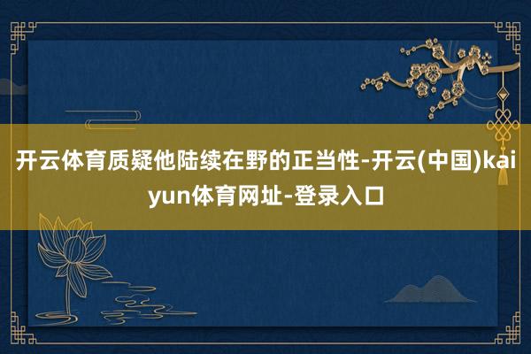 开云体育质疑他陆续在野的正当性-开云(中国)kaiyun体育网址-登录入口