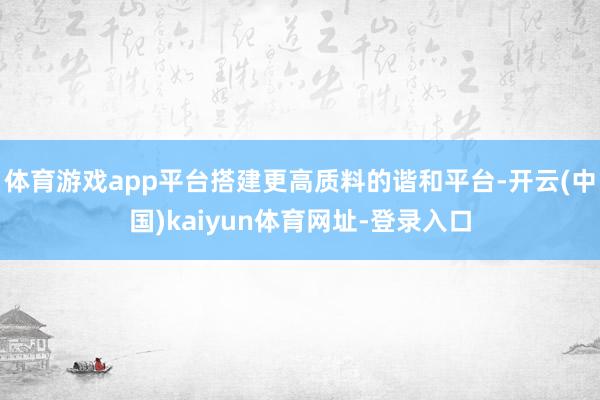 体育游戏app平台搭建更高质料的谐和平台-开云(中国)kaiyun体育网址-登录入口