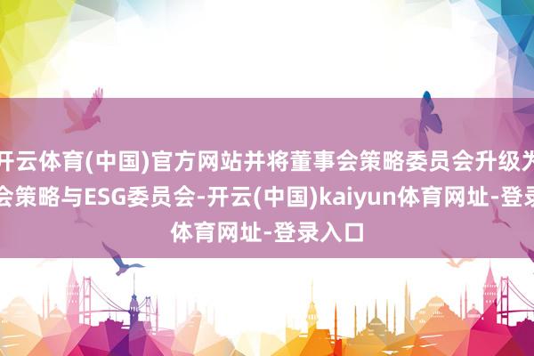 开云体育(中国)官方网站并将董事会策略委员会升级为董事会策略与ESG委员会-开云(中国)kaiyun体育网址-登录入口