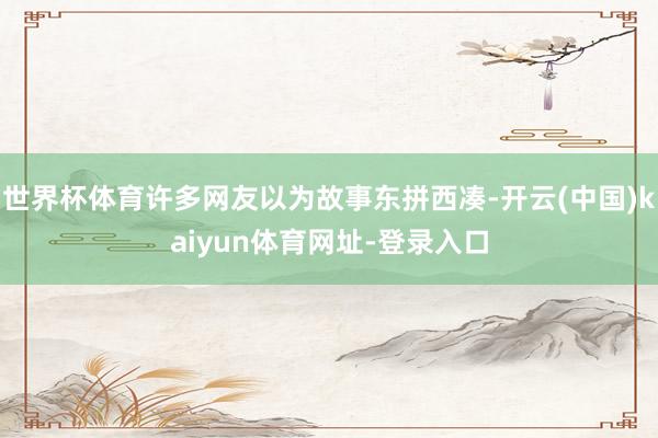 世界杯体育许多网友以为故事东拼西凑-开云(中国)kaiyun体育网址-登录入口