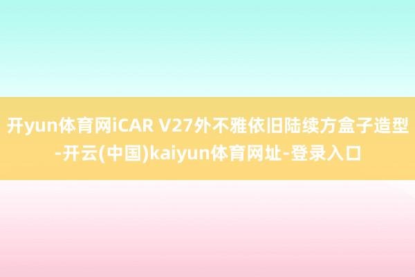 开yun体育网iCAR V27外不雅依旧陆续方盒子造型-开云(中国)kaiyun体育网址-登录入口