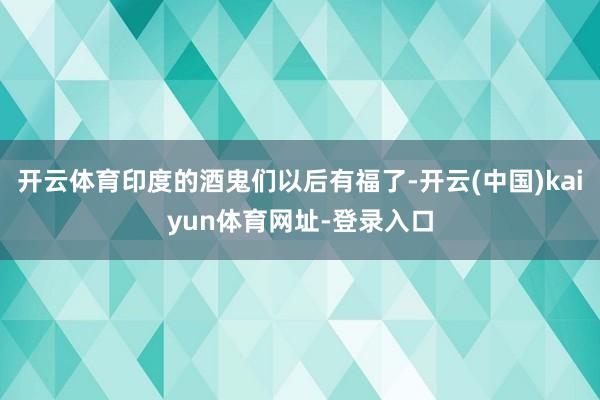开云体育印度的酒鬼们以后有福了-开云(中国)kaiyun体育网址-登录入口