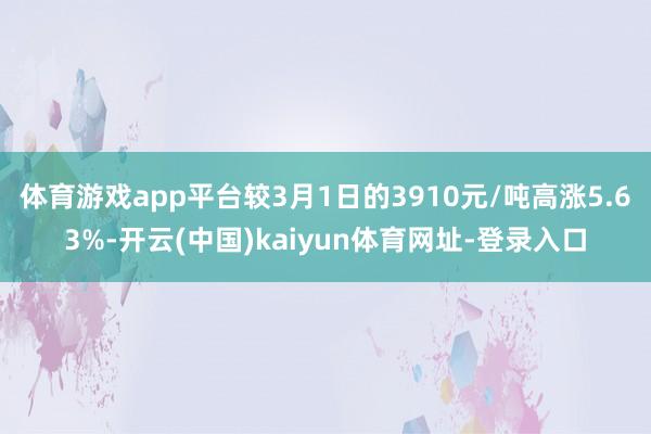 体育游戏app平台较3月1日的3910元/吨高涨5.63%-开云(中国)kaiyun体育网址-登录入口